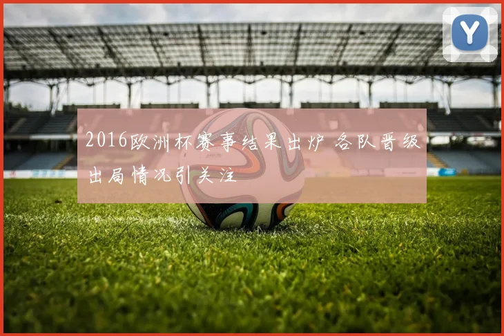 2016欧洲杯赛事结果出炉 各队晋级出局情况引关注