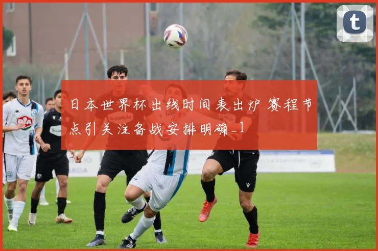 日本世界杯出线时间表出炉 赛程节点引关注备战安排明确_1